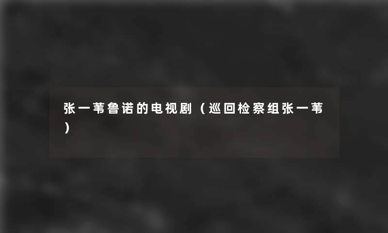 张一苇鲁诺的电视剧(巡回检察组张一苇) 张一苇鲁诺的电视剧(巡回检察组张一苇)