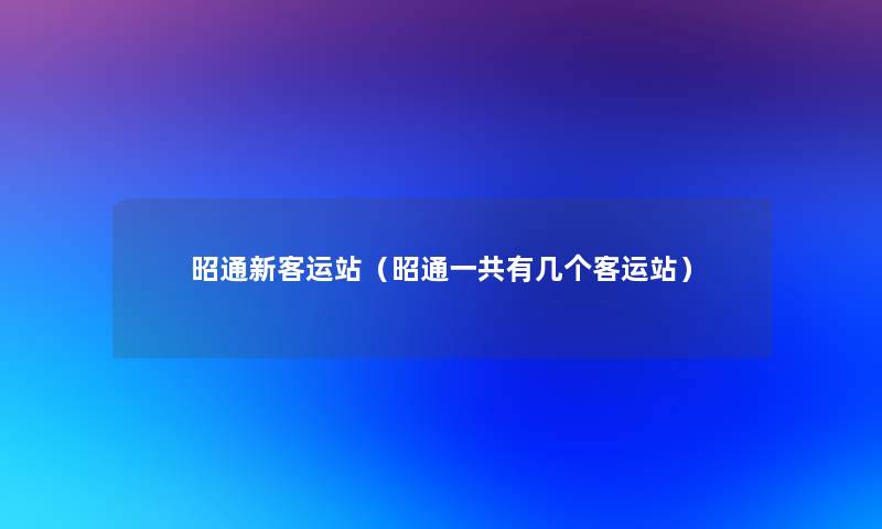 昭通新客运站(昭通一共有几个客运站) 昭通新客运站(昭通一共有几个客运站)