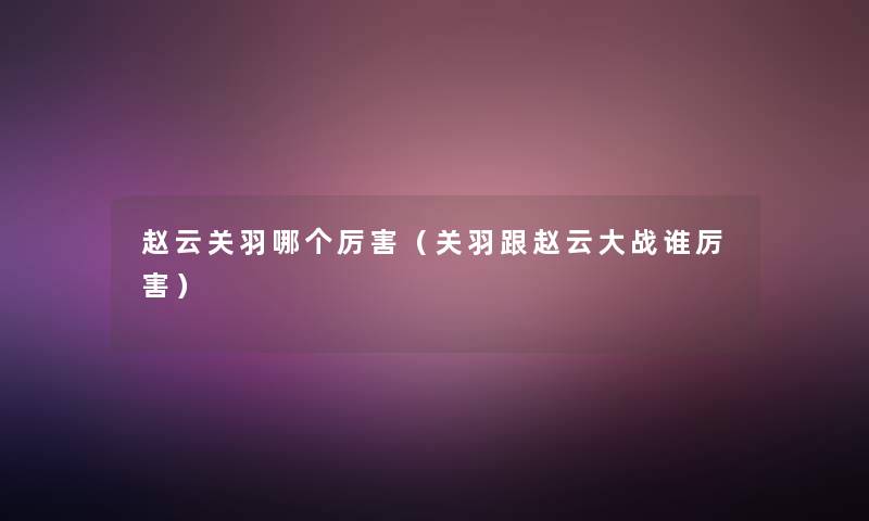 赵云关羽哪个厉害(关羽跟赵云大战谁厉害) 赵云关羽哪个厉害(关羽跟赵云大战谁厉害)