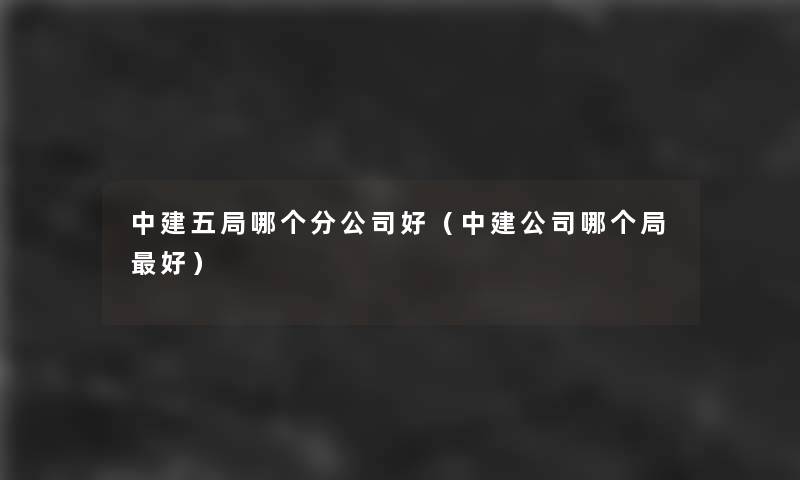 中建五局哪个分公司好(中建公司哪个局好) 中建五局哪个分公司好(中建公司哪个局好)