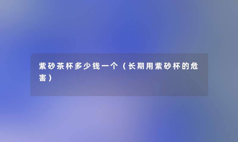 紫砂茶杯多少钱一个(长期用紫砂杯的危害) 紫砂茶杯多少钱一个(长期用紫砂杯的危害)