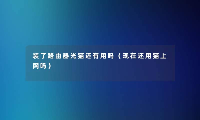 装了路由器光猫还有用吗(还用猫上网吗) 装了路由器光猫还有用吗(还用猫上网吗)