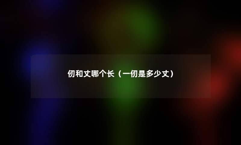 仞和丈哪个长(一仞是多少丈) 仞和丈哪个长(一仞是多少丈)