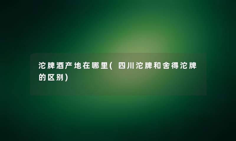 沱牌酒产地在哪里(四川沱牌和舍得沱牌的区别) 沱牌酒产地在哪里(四川沱牌和舍得沱牌的区别)
