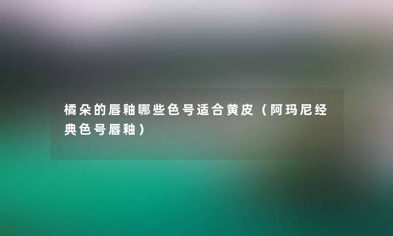 橘朵的唇釉哪些色号适合黄皮(阿玛尼经典色号唇釉) 橘朵的唇釉哪些色号适合黄皮(阿玛尼经典色号唇釉)