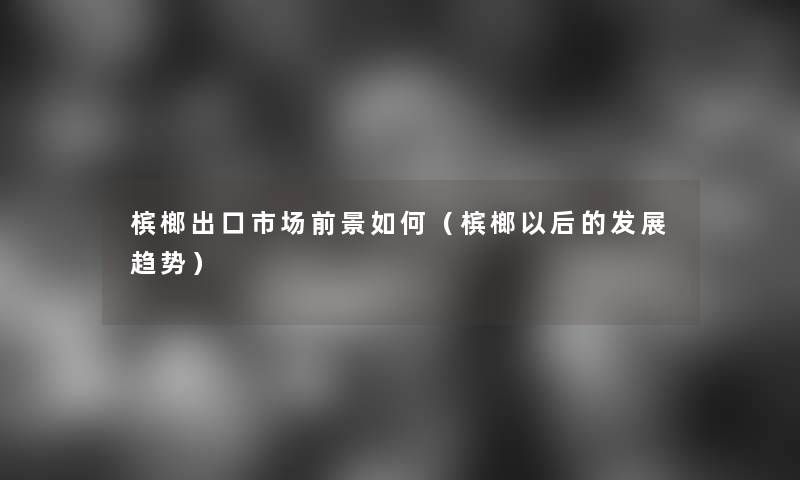 槟榔出口市场前景如何(槟榔以后的发展趋势) 槟榔出口市场前景如何(槟榔以后的发展趋势)