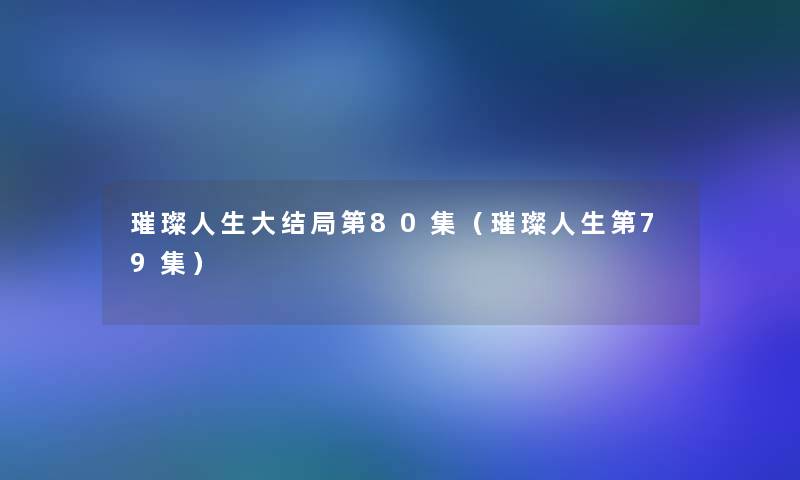 璀璨人生大结局第80集(璀璨人生第79集) 璀璨人生大结局第80集(璀璨人生第79集)