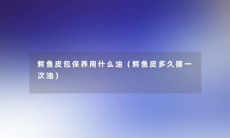 鳄鱼皮包保养用什么油(鳄鱼皮多久擦一次油) 鳄鱼皮包保养用什么油(鳄鱼皮多久擦一次油)